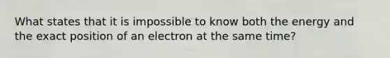 What states that it is impossible to know both the energy and the exact position of an electron at the same time?