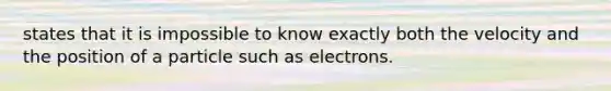 states that it is impossible to know exactly both the velocity and the position of a particle such as electrons.