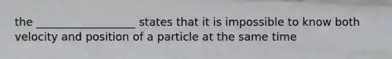 the __________________ states that it is impossible to know both velocity and position of a particle at the same time