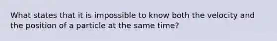 What states that it is impossible to know both the velocity and the position of a particle at the same time?