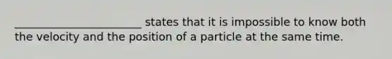 _______________________ states that it is impossible to know both the velocity and the position of a particle at the same time.