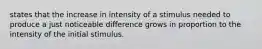 states that the increase in intensity of a stimulus needed to produce a just noticeable difference grows in proportion to the intensity of the initial stimulus.