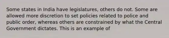 Some states in India have legislatures, others do not. Some are allowed more discretion to set policies related to police and public order, whereas others are constrained by what the Central Government dictates. This is an example of