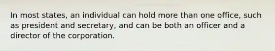In most states, an individual can hold <a href='https://www.questionai.com/knowledge/keWHlEPx42-more-than' class='anchor-knowledge'>more than</a> one office, such as president and secretary, and can be both an officer and a director of the corporation.