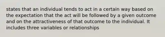 states that an individual tends to act in a certain way based on the expectation that the act will be followed by a given outcome and on the attractiveness of that outcome to the individual. It includes three variables or relationships