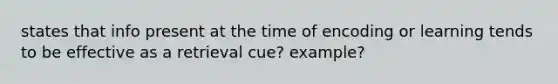 states that info present at the time of encoding or learning tends to be effective as a retrieval cue? example?