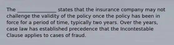 The ________________ states that the insurance company may not challenge the validity of the policy once the policy has been in force for a period of time, typically two years. Over the years, case law has established precedence that the Incontestable Clause applies to cases of fraud.