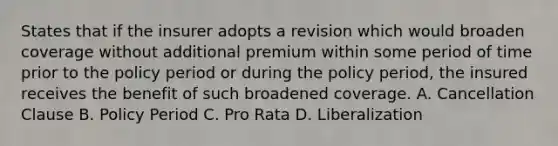 States that if the insurer adopts a revision which would broaden coverage without additional premium within some period of time prior to the policy period or during the policy period, the insured receives the benefit of such broadened coverage. A. Cancellation Clause B. Policy Period C. Pro Rata D. Liberalization