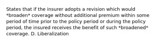 States that if the insurer adopts a revision which would *broaden* coverage without additional premium within some period of time prior to the policy period or during the policy period, the insured receives the benefit of such *broadened* coverage. D. Liberalization