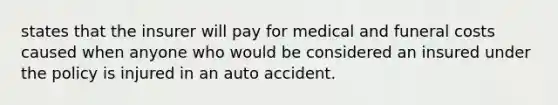 states that the insurer will pay for medical and funeral costs caused when anyone who would be considered an insured under the policy is injured in an auto accident.