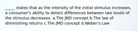 _____ states that as the intensity of the initial stimulus increases, a consumer's ability to detect differences between two levels of the stimulus decreases. a.The JND concept b.The law of diminishing returns c.The JMD concept d.Weber's Law