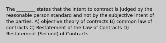 The ________ states that the intent to contract is judged by the reasonable person standard and not by the subjective intent of the parties. A) objective theory of contracts B) common law of contracts C) Restatement of the Law of Contracts D) Restatement (Second) of Contracts