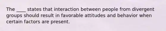 The ____ states that interaction between people from divergent groups should result in favorable attitudes and behavior when certain factors are present.