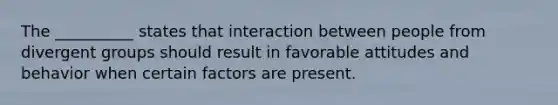 The __________ states that interaction between people from divergent groups should result in favorable attitudes and behavior when certain factors are present.