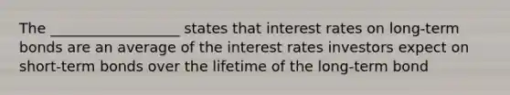 The __________________ states that interest rates on​ long-term bonds are an average of the interest rates investors expect on​ short-term bonds over the lifetime of the​ long-term bond