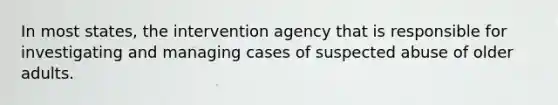 In most states, the intervention agency that is responsible for investigating and managing cases of suspected abuse of older adults.