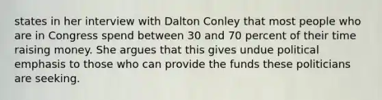 states in her interview with Dalton Conley that most people who are in Congress spend between 30 and 70 percent of their time raising money. She argues that this gives undue political emphasis to those who can provide the funds these politicians are seeking.