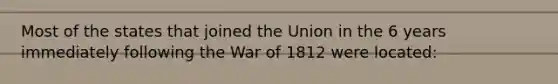 Most of the states that joined the Union in the 6 years immediately following the War of 1812 were located: