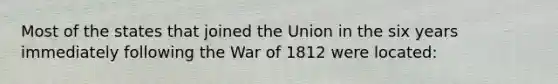 Most of the states that joined the Union in the six years immediately following the War of 1812 were located: