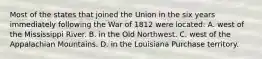 Most of the states that joined the Union in the six years immediately following the War of 1812 were located: A. west of the Mississippi River. B. in the Old Northwest. C. west of the Appalachian Mountains. D. in the Louisiana Purchase territory.