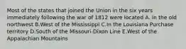 Most of the states that joined the Union in the six years immediately following the war of 1812 were located A. In the old northwest B.West of the Mississippi C.In the Louisiana Purchase territory D.South of the Missouri-Dixon Line E.West of the Appalachian Mountains