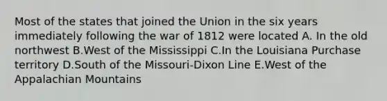 Most of the states that joined the Union in the six years immediately following the war of 1812 were located A. In the old northwest B.West of the Mississippi C.In the Louisiana Purchase territory D.South of the Missouri-Dixon Line E.West of the Appalachian Mountains