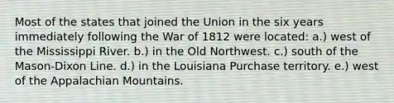 Most of the states that joined the Union in the six years immediately following the War of 1812 were located: a.) west of the Mississippi River. b.) in the Old Northwest. c.) south of the Mason-Dixon Line. d.) in the Louisiana Purchase territory. e.) west of the Appalachian Mountains.