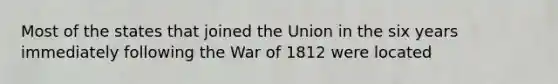 Most of the states that joined the Union in the six years immediately following the <a href='https://www.questionai.com/knowledge/kZ700nRVQz-war-of-1812' class='anchor-knowledge'>war of 1812</a> were located