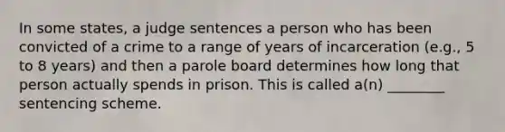 In some states, a judge sentences a person who has been convicted of a crime to a range of years of incarceration (e.g., 5 to 8 years) and then a parole board determines how long that person actually spends in prison. This is called a(n) ________ sentencing scheme.