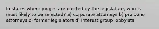 In states where judges are elected by the legislature, who is most likely to be selected? a) corporate attorneys b) pro bono attorneys c) former legislators d) interest group lobbyists