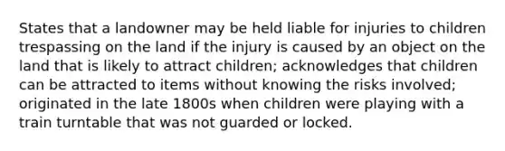 States that a landowner may be held liable for injuries to children trespassing on the land if the injury is caused by an object on the land that is likely to attract children; acknowledges that children can be attracted to items without knowing the risks involved; originated in the late 1800s when children were playing with a train turntable that was not guarded or locked.