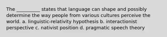 The __________ states that language can shape and possibly determine the way people from various cultures perceive the world. a. linguistic-relativity hypothesis b. interactionist perspective c. nativist position d. pragmatic speech theory