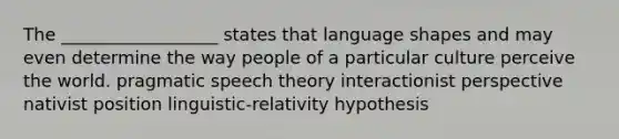 The __________________ states that language shapes and may even determine the way people of a particular culture perceive the world. pragmatic speech theory interactionist perspective nativist position linguistic-relativity hypothesis