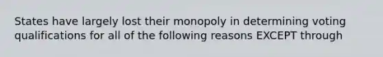 States have largely lost their monopoly in determining voting qualifications for all of the following reasons EXCEPT through