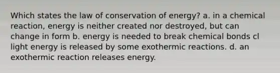 Which states the law of conservation of energy? a. in a chemical reaction, energy is neither created nor destroyed, but can change in form b. energy is needed to break chemical bonds cl light energy is released by some exothermic reactions. d. an exothermic reaction releases energy.