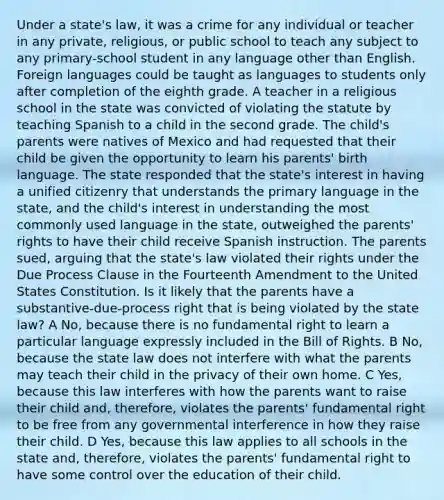 Under a state's law, it was a crime for any individual or teacher in any private, religious, or public school to teach any subject to any primary-school student in any language other than English. Foreign languages could be taught as languages to students only after completion of the eighth grade. A teacher in a religious school in the state was convicted of violating the statute by teaching Spanish to a child in the second grade. The child's parents were natives of Mexico and had requested that their child be given the opportunity to learn his parents' birth language. The state responded that the state's interest in having a unified citizenry that understands the primary language in the state, and the child's interest in understanding the most commonly used language in the state, outweighed the parents' rights to have their child receive Spanish instruction. The parents sued, arguing that the state's law violated their rights under the Due Process Clause in the Fourteenth Amendment to the United States Constitution. Is it likely that the parents have a substantive-due-process right that is being violated by the state law? A No, because there is no fundamental right to learn a particular language expressly included in the Bill of Rights. B No, because the state law does not interfere with what the parents may teach their child in the privacy of their own home. C Yes, because this law interferes with how the parents want to raise their child and, therefore, violates the parents' fundamental right to be free from any governmental interference in how they raise their child. D Yes, because this law applies to all schools in the state and, therefore, violates the parents' fundamental right to have some control over the education of their child.