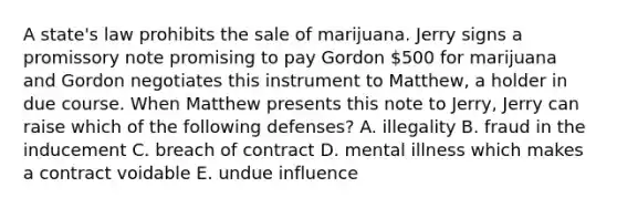 A​ state's law prohibits the sale of marijuana. Jerry signs a promissory note promising to pay Gordon​ 500 for marijuana and Gordon negotiates this instrument to​ Matthew, a holder in due course. When Matthew presents this note to​ Jerry, Jerry can raise which of the following​ defenses? A. illegality B. fraud in the inducement C. breach of contract D. mental illness which makes a contract voidable E. undue influence