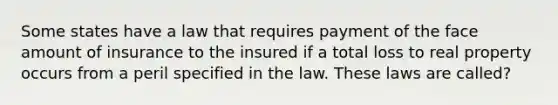 Some states have a law that requires payment of the face amount of insurance to the insured if a total loss to real property occurs from a peril specified in the law. These laws are called?