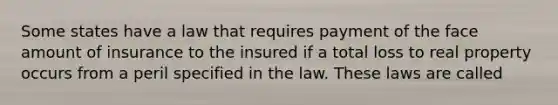 Some states have a law that requires payment of the face amount of insurance to the insured if a total loss to real property occurs from a peril specified in the law. These laws are called