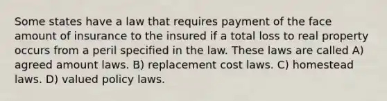 Some states have a law that requires payment of the face amount of insurance to the insured if a total loss to real property occurs from a peril specified in the law. These laws are called A) agreed amount laws. B) replacement cost laws. C) homestead laws. D) valued policy laws.