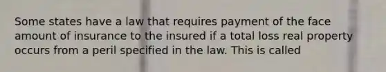 Some states have a law that requires payment of the face amount of insurance to the insured if a total loss real property occurs from a peril specified in the law. This is called