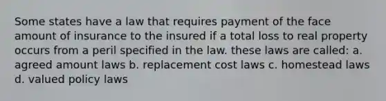 Some states have a law that requires payment of the face amount of insurance to the insured if a total loss to real property occurs from a peril specified in the law. these laws are called: a. agreed amount laws b. replacement cost laws c. homestead laws d. valued policy laws