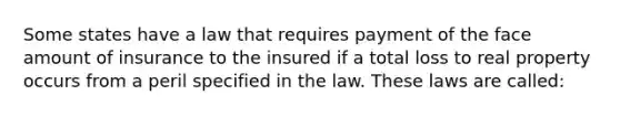 Some states have a law that requires payment of the face amount of insurance to the insured if a total loss to real property occurs from a peril specified in the law. These laws are called: