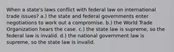 When a state's laws conflict with federal law on international trade issues? a.) the state and federal governments enter negotiations to work out a compromise. b.) the World Trade Organization hears the case. c.) the state law is supreme, so the federal law is invalid. d.) the national government law is supreme, so the state law is invalid.