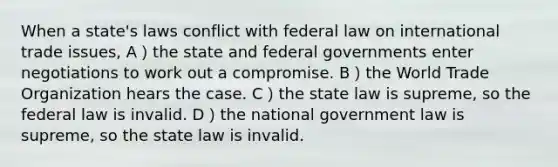 When a state's laws conflict with federal law on international trade issues, A）the state and federal governments enter negotiations to work out a compromise. B）the World Trade Organization hears the case. C）the state law is supreme, so the federal law is invalid. D）the national government law is supreme, so the state law is invalid.