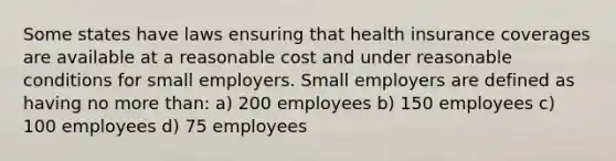 Some states have laws ensuring that health insurance coverages are available at a reasonable cost and under reasonable conditions for small employers. Small employers are defined as having no more than: a) 200 employees b) 150 employees c) 100 employees d) 75 employees