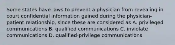 Some states have laws to prevent a physician from revealing in court confidential information gained during the physician-patient relationship, since these are considered as A. privileged communications B. qualified communications C. inviolate communications D. qualified-privilege communications