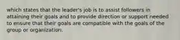 which states that the leader's job is to assist followers in attaining their goals and to provide direction or support needed to ensure that their goals are compatible with the goals of the group or organization.