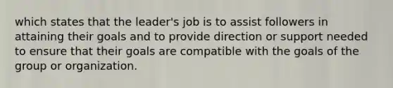 which states that the leader's job is to assist followers in attaining their goals and to provide direction or support needed to ensure that their goals are compatible with the goals of the group or organization.