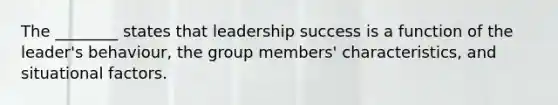 The ________ states that leadership success is a function of the leader's behaviour, the group members' characteristics, and situational factors.